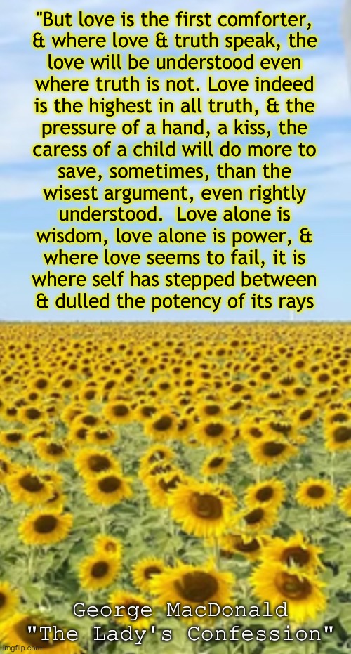 Truth, in Love | "But love is the first comforter,
& where love & truth speak, the
love will be understood even
where truth is not. Love indeed
is the highest in all truth, & the
pressure of a hand, a kiss, the
caress of a child will do more to
save, sometimes, than the
wisest argument, even rightly
understood.  Love alone is
wisdom, love alone is power, &
where love seems to fail, it is
where self has stepped between
& dulled the potency of its rays; George MacDonald

"The Lady's Confession" | image tagged in memes,cant lie,must be honest,dont want to be hurtful,must share the truth in love,jesus is lord | made w/ Imgflip meme maker