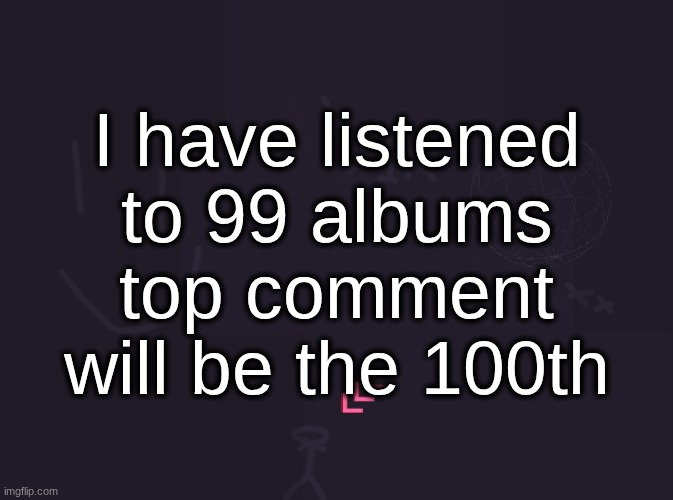 vik's image | I have listened to 99 albums top comment will be the 100th | image tagged in vik's image | made w/ Imgflip meme maker