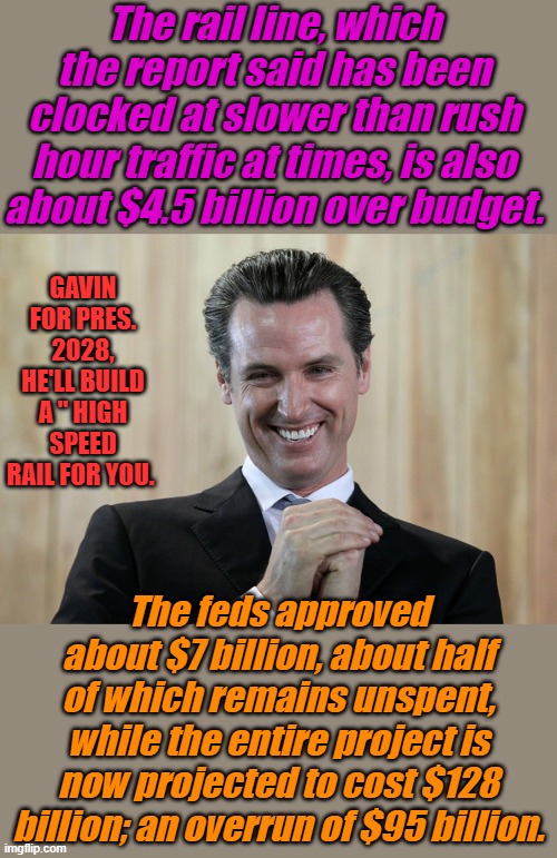 NANCY's Nephew wants to run your life. He did great job in CAL. ; he should run the world. | The rail line, which the report said has been clocked at slower than rush hour traffic at times, is also about $4.5 billion over budget. GAVIN FOR PRES. 2028, HE'LL BUILD A " HIGH SPEED RAIL FOR YOU. The feds approved about $7 billion, about half of which remains unspent, while the entire project is now projected to cost $128 billion; an overrun of $95 billion. | image tagged in scheming gavin newsom | made w/ Imgflip meme maker