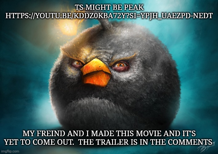 https://youtu.be/kDDz0kBa72Y?si=YpJh_UAezpD-NEdT | TS MIGHT BE PEAK HTTPS://YOUTU.BE/KDDZ0KBA72Y?SI=YPJH_UAEZPD-NEDT; MY FREIND AND I MADE THIS MOVIE AND IT'S YET TO COME OUT.  THE TRAILER IS IN THE COMMENTS | image tagged in realistic bomb angry bird | made w/ Imgflip meme maker