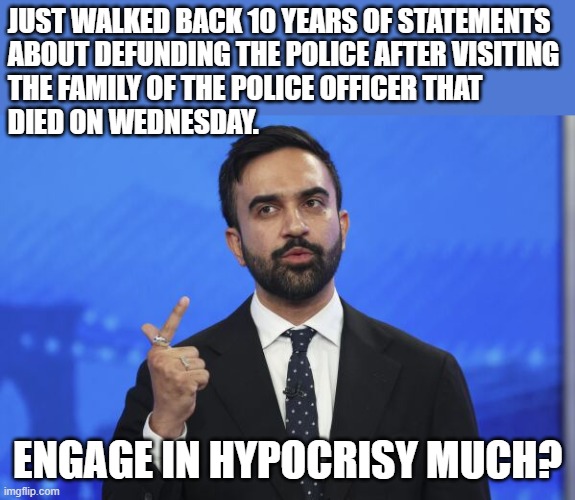 He also condemned politicians using Wednesday's shootings to gain cheap political points....hypocrisy at its finest. | JUST WALKED BACK 10 YEARS OF STATEMENTS 
ABOUT DEFUNDING THE POLICE AFTER VISITING 
THE FAMILY OF THE POLICE OFFICER THAT 
DIED ON WEDNESDAY. ENGAGE IN HYPOCRISY MUCH? | image tagged in memes,zohran,mamdani,hypocrisy,demoncrat | made w/ Imgflip meme maker