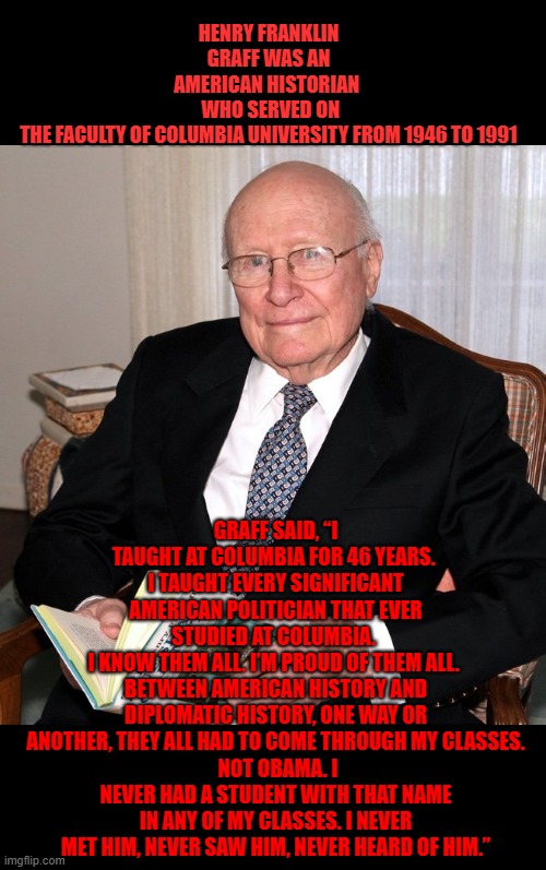 professor Graff from columbia never heard of obama | HENRY FRANKLIN GRAFF WAS AN AMERICAN HISTORIAN 
 WHO SERVED ON THE FACULTY OF COLUMBIA UNIVERSITY FROM 1946 TO 1991; GRAFF SAID, “I TAUGHT AT COLUMBIA FOR 46 YEARS. 
I TAUGHT EVERY SIGNIFICANT AMERICAN POLITICIAN THAT EVER STUDIED AT COLUMBIA. 
I KNOW THEM ALL. I’M PROUD OF THEM ALL. 
BETWEEN AMERICAN HISTORY AND DIPLOMATIC HISTORY, ONE WAY OR ANOTHER, THEY ALL HAD TO COME THROUGH MY CLASSES.
 NOT OBAMA. I NEVER HAD A STUDENT WITH THAT NAME IN ANY OF MY CLASSES. I NEVER MET HIM, NEVER SAW HIM, NEVER HEARD OF HIM.” | made w/ Imgflip meme maker