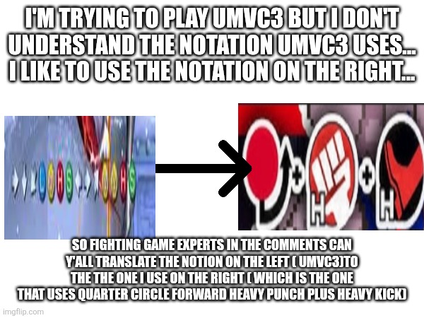 Please translate ultimate marvel versus Capcom 3 notation to the one on the right please | I'M TRYING TO PLAY UMVC3 BUT I DON'T UNDERSTAND THE NOTATION UMVC3 USES... I LIKE TO USE THE NOTATION ON THE RIGHT... SO FIGHTING GAME EXPERTS IN THE COMMENTS CAN Y'ALL TRANSLATE THE NOTION ON THE LEFT ( UMVC3)TO THE THE ONE I USE ON THE RIGHT ( WHICH IS THE ONE THAT USES QUARTER CIRCLE FORWARD HEAVY PUNCH PLUS HEAVY KICK) | image tagged in i'm-confused,help me | made w/ Imgflip meme maker