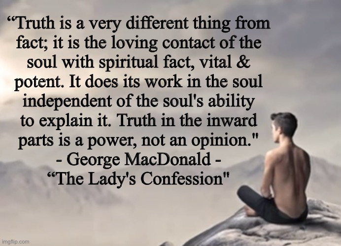 Truth be known | “Truth is a very different thing from
fact; it is the loving contact of the
soul with spiritual fact, vital &
potent. It does its work in the soul
independent of the soul's ability
to explain it. Truth in the inward
parts is a power, not an opinion."

- George MacDonald -
“The Lady's Confession" | image tagged in memes,let all of your words be truthful,abide in no lies,lefty is nothing but lies,fvck lies fvck lefty,that is truth in love | made w/ Imgflip meme maker