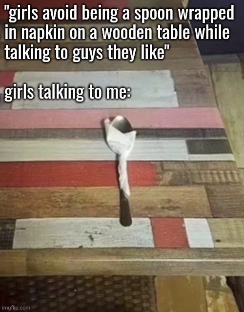 "girls avoid being a spoon wrapped
in napkin on a wooden table while 
talking to guys they like"
 
girls talking to me: | made w/ Imgflip meme maker