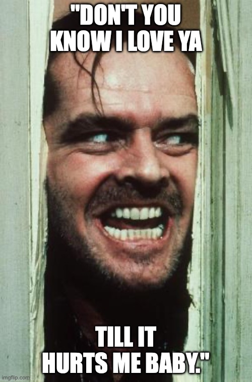 Here's Johnny | "DON'T YOU KNOW I LOVE YA; TILL IT HURTS ME BABY." | image tagged in memes,here's johnny | made w/ Imgflip meme maker