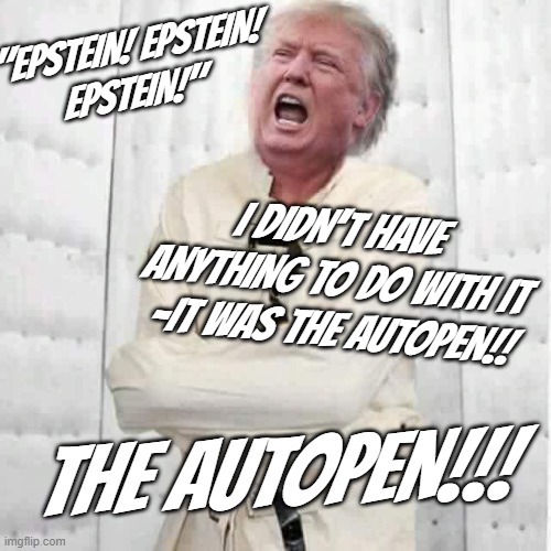 "Remember when rightwingers still knew crazy when they saw it?" *OR* "If you're blaming your troubles on an inanimate object..." | "EPSTEIN! EPSTEIN!
EPSTEIN!"; I DIDN'T HAVE ANYTHING TO DO WITH IT -IT WAS THE AUTOPEN!! THE AUTOPEN!!! | image tagged in crazy trump,trump unfit unqualified dangerous,lunatic,pedophile,the epstein has come home to roost,oops | made w/ Imgflip meme maker