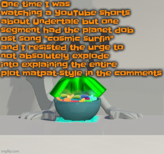This, kids, is what happens when you have nobody to talk to about your hyperfixations | One time I was watching a YouTube shorts about Undertale but one segment had the planet dob ost song "cosmic surfin" and I resisted the urge to not absolutely explode into explaining the entire plot matpat-style in the comments | image tagged in are these gummy worms don't ask why the render is so crisp | made w/ Imgflip meme maker