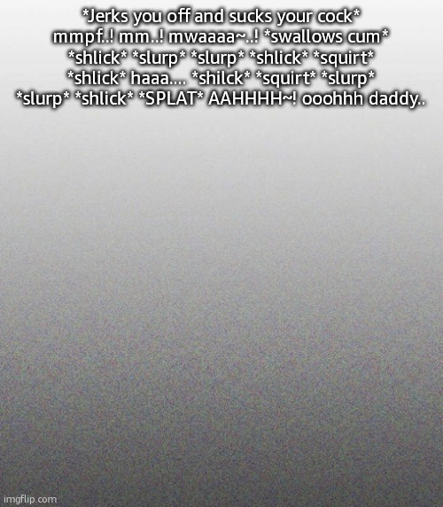 … | *Jerks you off and sucks your cock* mmpf..! mm..! mwaaaa~..! *swallows cum* *shlick* *slurp* *slurp* *shlick* *squirt* *shlick* haaa.... *shilck* *squirt* *slurp* *slurp* *shlick* *SPLAT* AAHHHH~! ooohhh daddy.. | made w/ Imgflip meme maker