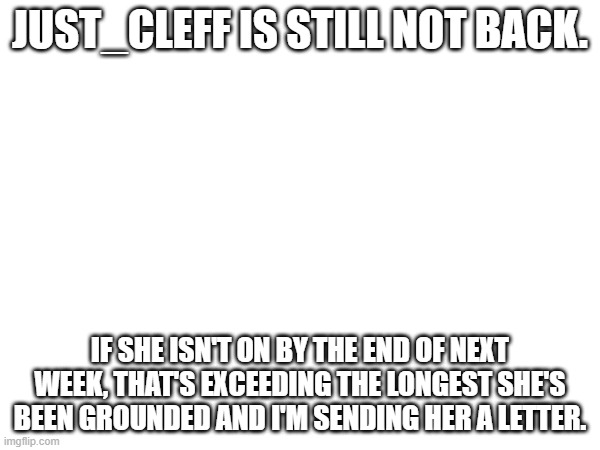 JUST_CLEFF IS STILL NOT BACK. IF SHE ISN'T ON BY THE END OF NEXT WEEK, THAT'S EXCEEDING THE LONGEST SHE'S BEEN GROUNDED AND I'M SENDING HER A LETTER. | made w/ Imgflip meme maker