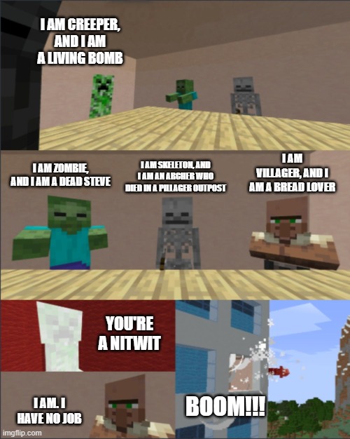 Nitwit Villager is in the meeting | I AM CREEPER, AND I AM A LIVING BOMB; I AM VILLAGER, AND I AM A BREAD LOVER; I AM SKELETON, AND I AM AN ARCHER WHO DIED IN A PILLAGER OUTPOST; I AM ZOMBIE, AND I AM A DEAD STEVE; YOU'RE A NITWIT; I AM. I HAVE NO JOB; BOOM!!! | image tagged in minecraft boardroom meeting | made w/ Imgflip meme maker