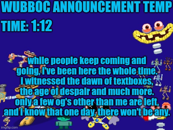gn | 1:12; while people keep coming and going, i've been here the whole time. i witnessed the dawn of textboxes, the age of despair and much more. only a few og's other than me are left, and i know that one day, there won't be any. | image tagged in wubboc announcement temp | made w/ Imgflip meme maker