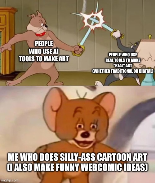 Art | PEOPLE WHO USE AI TOOLS TO MAKE ART; PEOPLE WHO USE REAL TOOLS TO MAKE "REAL" ART
(WHETHER TRADITIONAL OR DIGITAL); ME WHO DOES SILLY-ASS CARTOON ART
(I ALSO MAKE FUNNY WEBCOMIC IDEAS) | image tagged in tom and spike fighting | made w/ Imgflip meme maker