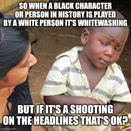 Half the brainwashed masses will continue to believe this till the day they die. | SO WHEN A BLACK CHARACTER OR PERSON IN HISTORY IS PLAYED BY A WHITE PERSON IT'S WHITEWASHING; BUT IF IT'S A SHOOTING ON THE HEADLINES THAT'S OK? | image tagged in memes,third world skeptical kid | made w/ Imgflip meme maker