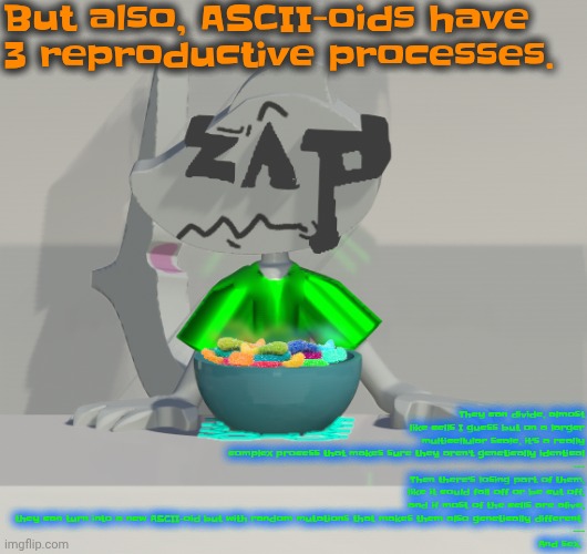 If you can't read it's in comments | But also, ASCII-oids have 3 reproductive processes. They can divide, almost like cells I guess but on a larger multicellular scale, it's a really complex process that makes sure they aren't genetically identical
---
Then there's losing part of them, like it could fall off or be cut off, and if most of the cells are alive, they can turn into a new ASCII-oid but with random mutations that makes them also genetically different 
---
And sex. | image tagged in are these gummy worms don't ask why the render is so crisp | made w/ Imgflip meme maker