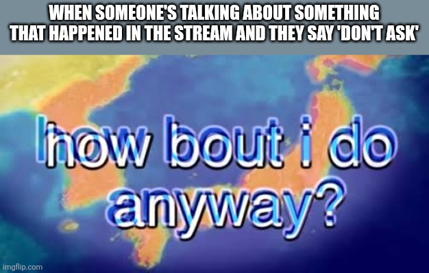 How bout i do anyway | WHEN SOMEONE'S TALKING ABOUT SOMETHING THAT HAPPENED IN THE STREAM AND THEY SAY 'DON'T ASK' | image tagged in how bout i do anyway | made w/ Imgflip meme maker