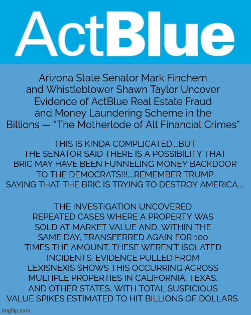 democrats colluding to destroy America | Arizona State Senator Mark Finchem and Whistleblower Shawn Taylor Uncover Evidence of ActBlue Real Estate Fraud and Money Laundering Scheme in the Billions — “The Motherlode of All Financial Crimes”; THE INVESTIGATION UNCOVERED REPEATED CASES WHERE A PROPERTY WAS SOLD AT MARKET VALUE AND, WITHIN THE SAME DAY, TRANSFERRED AGAIN FOR 100 TIMES THE AMOUNT. THESE WEREN’T ISOLATED INCIDENTS. EVIDENCE PULLED FROM LEXISNEXIS SHOWS THIS OCCURRING ACROSS MULTIPLE PROPERTIES IN CALIFORNIA, TEXAS, AND OTHER STATES, WITH TOTAL SUSPICIOUS VALUE SPIKES ESTIMATED TO HIT BILLIONS OF DOLLARS. THIS IS KINDA COMPLICATED....BUT THE SENATOR SAID THERE IS A POSSIBILITY THAT BRIC MAY HAVE BEEN FUNNELING MONEY BACKDOOR TO THE DEMOCRATS!!!....REMEMBER TRUMP SAYING THAT THE BRIC IS TRYING TO DESTROY AMERICA.... | image tagged in actblue logo,democrats,colluding to destroy america | made w/ Imgflip meme maker