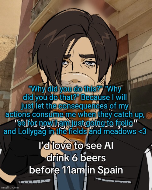 Leon S. Kennedy's rampant alcoholism | "Why did you do this?" "Why did you do that?" Because I will just let the consequences of my actions consume me when they catch up, so for now I am just going to frolic and Lollygag in the fields and meadows <3 | image tagged in leon s kennedy's rampant alcoholism | made w/ Imgflip meme maker