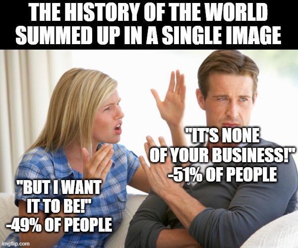 The eternal struggle at all levels of society | THE HISTORY OF THE WORLD SUMMED UP IN A SINGLE IMAGE; "IT'S NONE OF YOUR BUSINESS!" -51% OF PEOPLE; "BUT I WANT IT TO BE!" -49% OF PEOPLE | image tagged in leave me alone carol | made w/ Imgflip meme maker