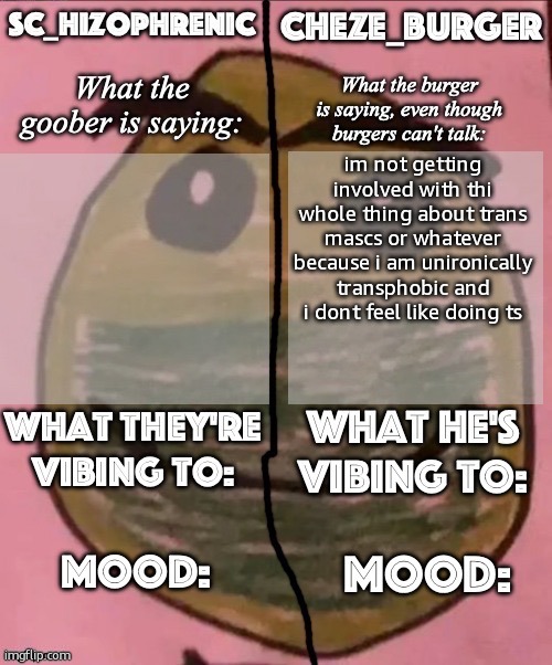 SC and Cheze shared template | im not getting involved with thi whole thing about trans mascs or whatever because i am unironically transphobic and i dont feel like doing ts | image tagged in sc and cheze shared template | made w/ Imgflip meme maker
