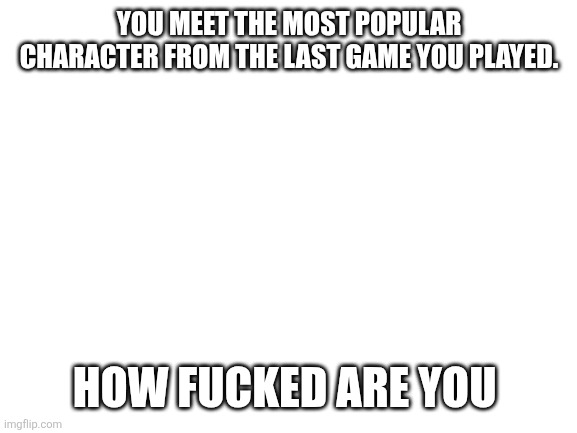 Blank White Template | YOU MEET THE MOST POPULAR CHARACTER FROM THE LAST GAME YOU PLAYED. HOW FUCKED ARE YOU | image tagged in blank white template | made w/ Imgflip meme maker