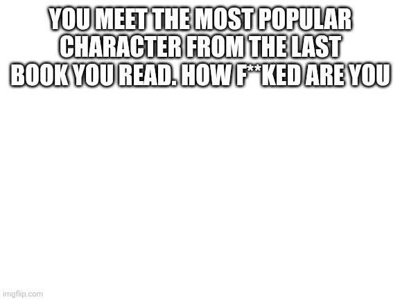 Blank White Template | YOU MEET THE MOST POPULAR CHARACTER FROM THE LAST BOOK YOU READ. HOW F**KED ARE YOU | image tagged in blank white template | made w/ Imgflip meme maker