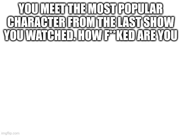 Blank White Template | YOU MEET THE MOST POPULAR CHARACTER FROM THE LAST SHOW YOU WATCHED. HOW F**KED ARE YOU | image tagged in blank white template | made w/ Imgflip meme maker