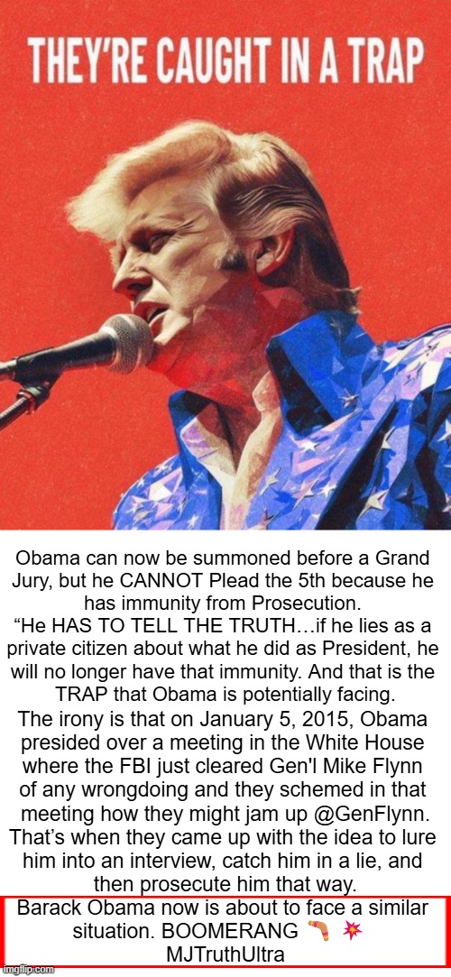 And the hits just keep on coming... | Obama can now be summoned before a Grand 

Jury, but he CANNOT Plead the 5th because he 

has immunity from Prosecution. 

“He HAS TO TELL THE TRUTH…if he lies as a 

private citizen about what he did as President, he 

will no longer have that immunity. And that is the 

TRAP that Obama is potentially facing. The irony is that on January 5, 2015, Obama 

presided over a meeting in the White House 

where the FBI just cleared Gen'l Mike Flynn 

of any wrongdoing and they schemed in that 

meeting how they might jam up @GenFlynn.

That’s when they came up with the idea to lure 

him into an interview, catch him in a lie, and 

then prosecute him that way.

Barack Obama now is about to face a similar 

situation. BOOMERANG 🪃 💥  

MJTruthUltra | image tagged in good news everyone,barack obama,spied lied,trump russia collusion,it's a trap,karma's a bitch | made w/ Imgflip meme maker