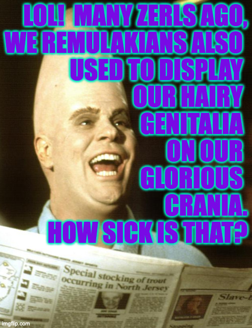 LOL!  MANY ZERLS AGO,
WE REMULAKIANS ALSO 
USED TO DISPLAY 
OUR HAIRY 
GENITALIA 
ON OUR 
GLORIOUS 
CRANIA.
HOW SICK IS THAT? | made w/ Imgflip meme maker