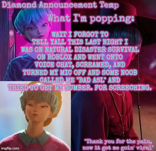 ROBLOX KIDS ARE WILDING BRO | WAIT I FORGOT TO TELL YALL THIS LAST NIGHT I WAS ON NATURAL DISASTER SURVIVAL ON ROBLOX AND WENT ONTO VOICE CHAT, SCREAMED, AND TURNED MY MIC OFF AND SOME NOOB CALLED ME "BAD ASL" AND TRIED TO GET MY NUMBER. FOR SCREECHING. | image tagged in diamond's baby saja temp | made w/ Imgflip meme maker