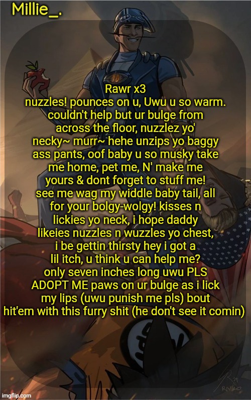 Millie's Sportacus solos fiction Announcement template | Rawr x3 nuzzles! pounces on u, Uwu u so warm. couldn't help but ur bulge from across the floor, nuzzlez yo' necky~ murr~ hehe unzips yo baggy ass pants, oof baby u so musky take me home, pet me, N' make me yours & dont forget to stuff me! see me wag my widdle baby tail, all for your bolgy-wolgy! kisses n lickies yo neck, i hope daddy likeies nuzzles n wuzzles yo chest, i be gettin thirsty hey i got a lil itch, u think u can help me? only seven inches long uwu PLS ADOPT ME paws on ur bulge as i lick my lips (uwu punish me pls) bout hit'em with this furry shit (he don't see it comin) | image tagged in millie's sportacus solos fiction announcement template,i am going to kill myself for this,i hate myself | made w/ Imgflip meme maker