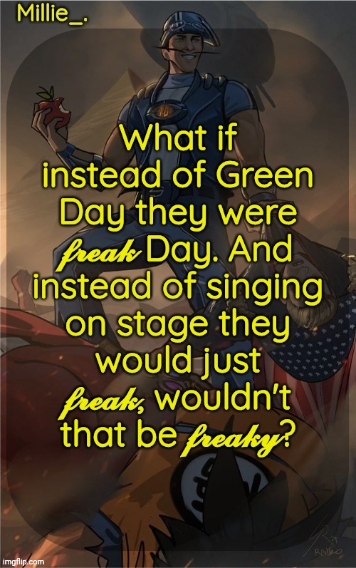 Millie's Sportacus solos fiction Announcement template | What if instead of Green Day they were 𝓯𝓻𝓮𝓪𝓴 Day. And instead of singing on stage they would just 𝓯𝓻𝓮𝓪𝓴, wouldn't that be 𝓯𝓻𝓮𝓪𝓴𝔂? | image tagged in millie's sportacus solos fiction announcement template | made w/ Imgflip meme maker