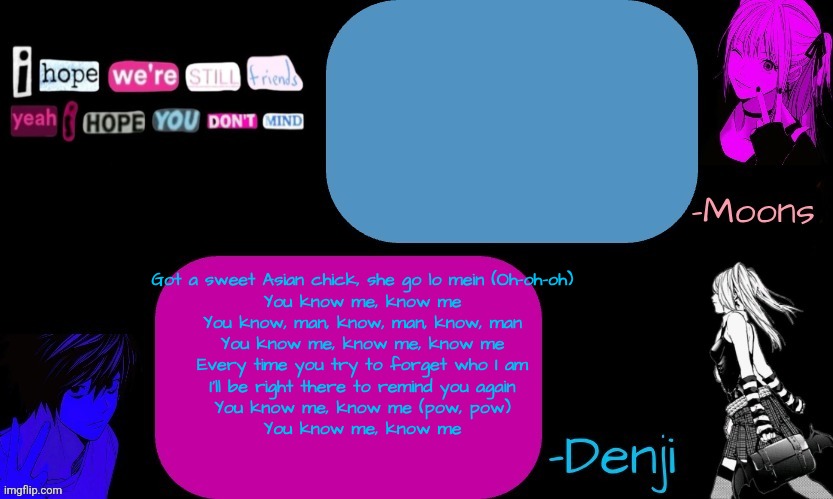 Got a sweet Asian chick, she go lo mein (Oh-oh-oh)

You know me, know me
You know, man, know, man, know, man
You know me, know me, know me
Every time you try to forget who I am
I'll be right there to remind you again
You know me, know me (pow, pow)
You know me, know me | image tagged in denji and moons death note temp part 2 | made w/ Imgflip meme maker