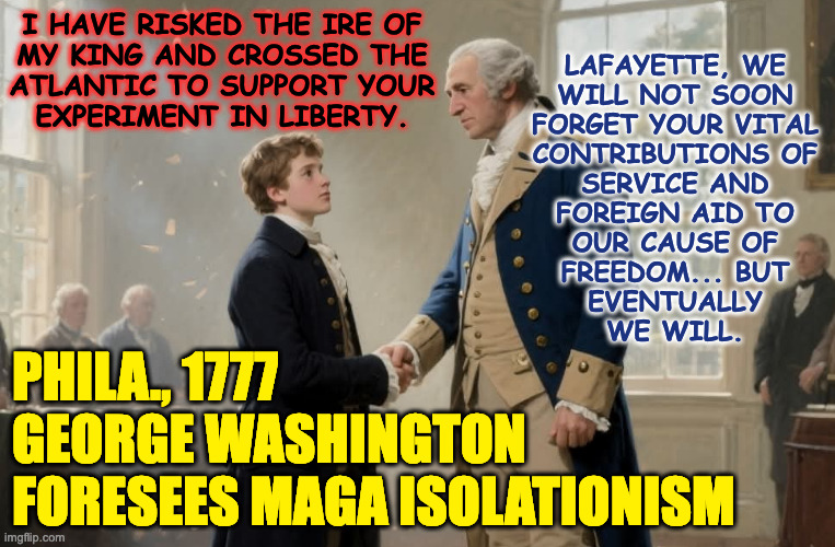 Globalism made isolationist arrogance possible. | I HAVE RISKED THE IRE OF
MY KING AND CROSSED THE
ATLANTIC TO SUPPORT YOUR
EXPERIMENT IN LIBERTY. LAFAYETTE, WE
WILL NOT SOON
FORGET YOUR VITAL
CONTRIBUTIONS OF
SERVICE AND
FOREIGN AID TO
OUR CAUSE OF
FREEDOM... BUT
EVENTUALLY
WE WILL. PHILA., 1777
GEORGE WASHINGTON
FORESEES MAGA ISOLATIONISM | image tagged in memes,america,globalism rocks,george washington,marquis de lafayette | made w/ Imgflip meme maker