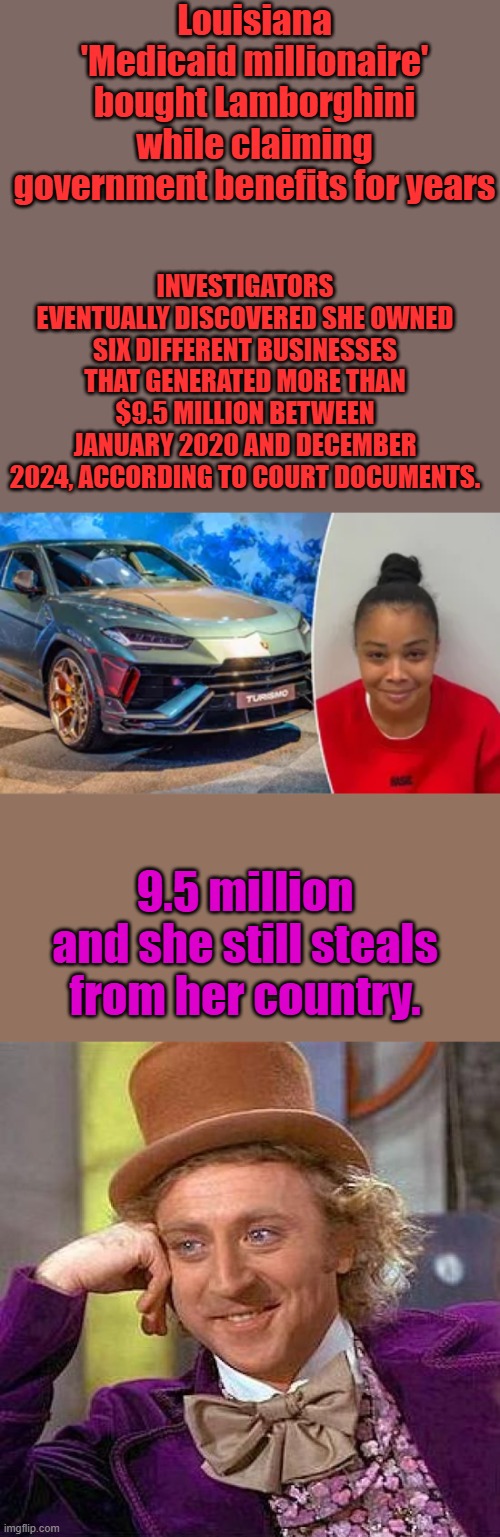 Louisiana 'Medicaid millionaire' bought Lamborghini while claiming government benefits for years; INVESTIGATORS EVENTUALLY DISCOVERED SHE OWNED SIX DIFFERENT BUSINESSES THAT GENERATED MORE THAN $9.5 MILLION BETWEEN JANUARY 2020 AND DECEMBER 2024, ACCORDING TO COURT DOCUMENTS. 9.5 million and she still steals from her country. | image tagged in memes,creepy condescending wonka | made w/ Imgflip meme maker