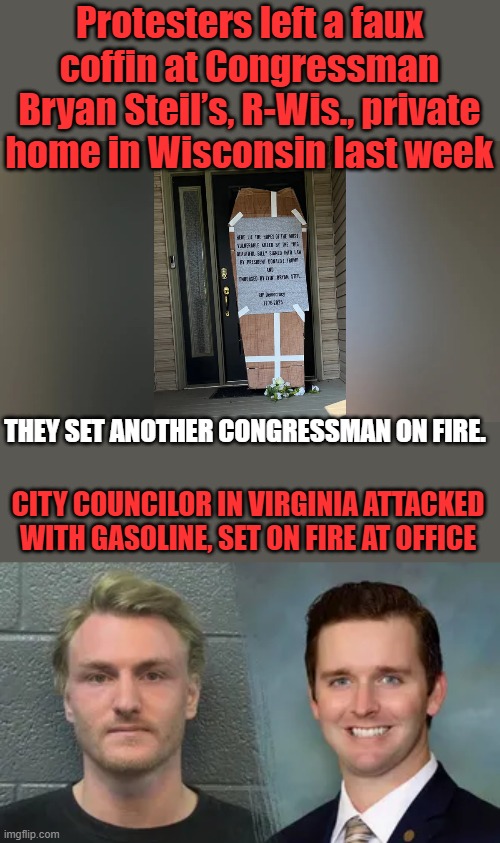 The lefties are such warm & loving people | Protesters left a faux coffin at Congressman Bryan Steil’s, R-Wis., private home in Wisconsin last week; THEY SET ANOTHER CONGRESSMAN ON FIRE. CITY COUNCILOR IN VIRGINIA ATTACKED WITH GASOLINE, SET ON FIRE AT OFFICE | made w/ Imgflip meme maker