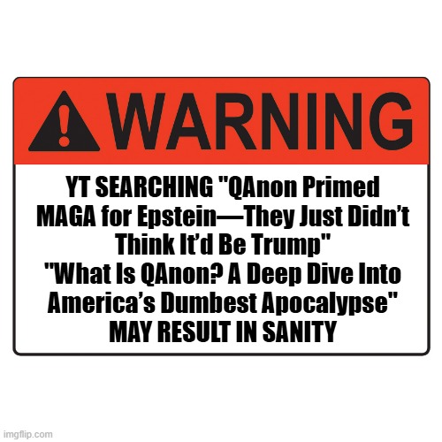 Thinking about making this into an IRL sign. | YT SEARCHING "QAnon Primed
MAGA for Epstein—They Just Didn’t
Think It’d Be Trump"
"What Is QAnon? A Deep Dive Into
America’s Dumbest Apocalypse"
MAY RESULT IN SANITY | image tagged in warning label,wake up call | made w/ Imgflip meme maker