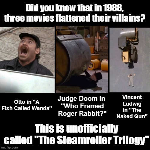 The Steamroller Trilogy | Did you know that in 1988, three movies flattened their villains? Judge Doom in 
"Who Framed Roger Rabbit?"; Vincent Ludwig in "The Naked Gun"; Otto in "A Fish Called Wanda"; This is unofficially called "The Steamroller Trilogy" | image tagged in black square,movies,trivia,coincidence | made w/ Imgflip meme maker