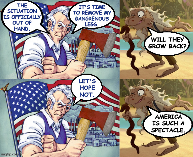 Green Legs and Sam. | THE
SITUATION
IS OFFICIALLY
OUT OF
HAND. IT'S TIME
TO REMOVE MY
GANGRENOUS
LEGS. WILL THEY
GROW BACK? LET'S
HOPE
NOT. AMERICA
IS SUCH A
SPECTACLE. | image tagged in memes,america,green legs and sam | made w/ Imgflip meme maker