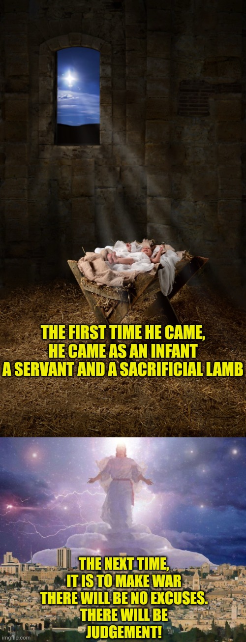 THE FIRST TIME HE CAME,
HE CAME AS AN INFANT
A SERVANT AND A SACRIFICIAL LAMB; THE NEXT TIME,
IT IS TO MAKE WAR
THERE WILL BE NO EXCUSES.
THERE WILL BE
JUDGEMENT! | image tagged in infant jesus,second coming | made w/ Imgflip meme maker