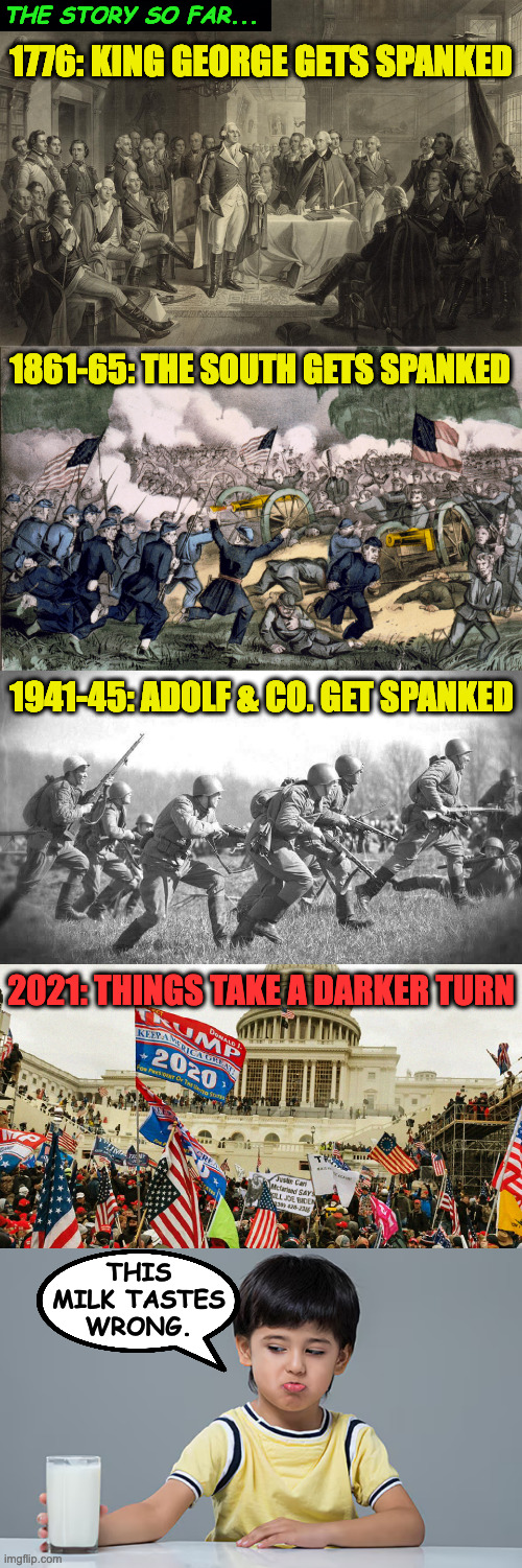An abridged war history of the USA. | THE STORY SO FAR... 1776: KING GEORGE GETS SPANKED; 1861-65: THE SOUTH GETS SPANKED; 1941-45: ADOLF & CO. GET SPANKED; 2021: THINGS TAKE A DARKER TURN; THIS
MILK TASTES
WRONG. | image tagged in first continental congress,the january 6th insurrection,memes,civil war,world war 2 | made w/ Imgflip meme maker