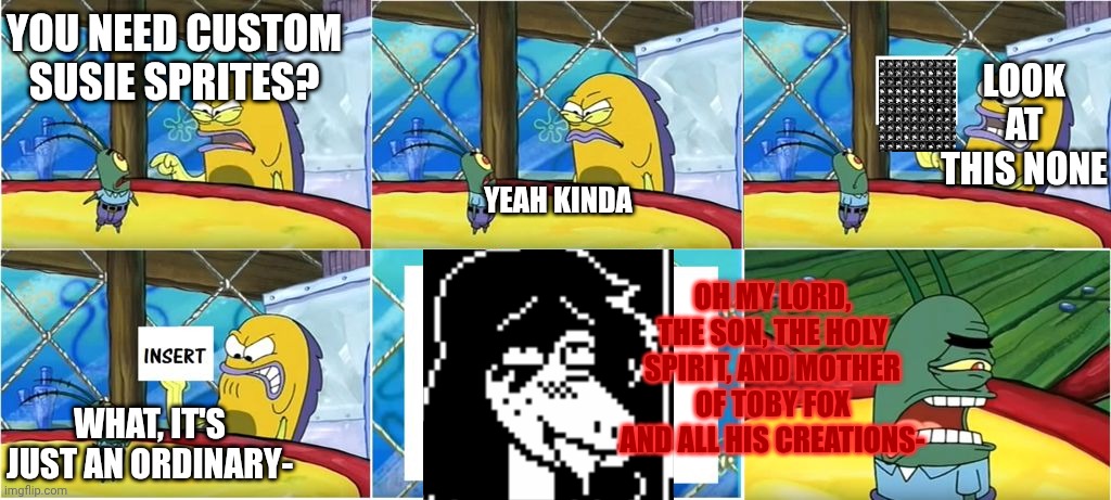 mmmh tasty | LOOK AT THIS NONE; YOU NEED CUSTOM SUSIE SPRITES? YEAH KINDA; OH MY LORD, THE SON, THE HOLY SPIRIT, AND MOTHER OF TOBY FOX AND ALL HIS CREATIONS-; WHAT, IT'S JUST AN ORDINARY- | image tagged in what it's just an ordinary krabby oh my goodness | made w/ Imgflip meme maker