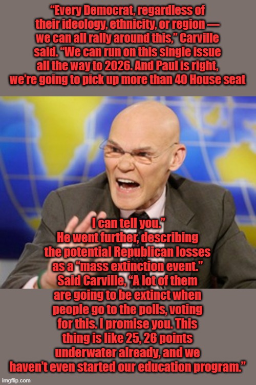 DEM education program Aka massive lies & MSM propaganda push. Throw in some riots & city burning & there you go. #DEM FATIGUE | “Every Democrat, regardless of their ideology, ethnicity, or region — we can all rally around this,” Carville said. “We can run on this single issue all the way to 2026. And Paul is right, we’re going to pick up more than 40 House seat; I can tell you.” He went further, describing the potential Republican losses as a “mass extinction event.” Said Carville, “A lot of them are going to be extinct when people go to the polls, voting for this. I promise you. This thing is like 25, 26 points underwater already, and we haven’t even started our education program.” | image tagged in carville | made w/ Imgflip meme maker