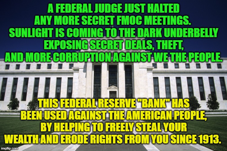 Federal Reserve Building | A FEDERAL JUDGE JUST HALTED ANY MORE SECRET FMOC MEETINGS.  SUNLIGHT IS COMING TO THE DARK UNDERBELLY EXPOSING SECRET DEALS, THEFT, AND MORE CORRUPTION AGAINST WE THE PEOPLE. THIS FEDERAL RESERVE "BANK" HAS BEEN USED AGAINST THE AMERICAN PEOPLE, BY HELPING TO FREELY STEAL YOUR WEALTH AND ERODE RIGHTS FROM YOU SINCE 1913. | image tagged in federal reserve building | made w/ Imgflip meme maker