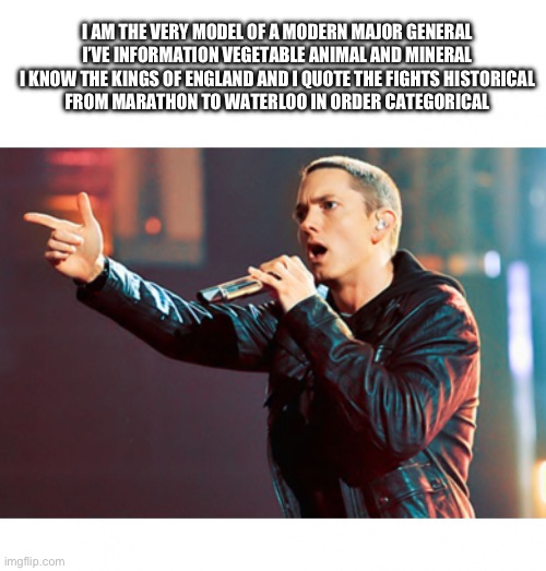 shitpost | I AM THE VERY MODEL OF A MODERN MAJOR GENERAL
I’VE INFORMATION VEGETABLE ANIMAL AND MINERAL
I KNOW THE KINGS OF ENGLAND AND I QUOTE THE FIGHTS HISTORICAL
FROM MARATHON TO WATERLOO IN ORDER CATEGORICAL | image tagged in eminem rap,shitpost,pirates of penzance,random bullshit go,damn i hate bein sober,im a smoker | made w/ Imgflip meme maker