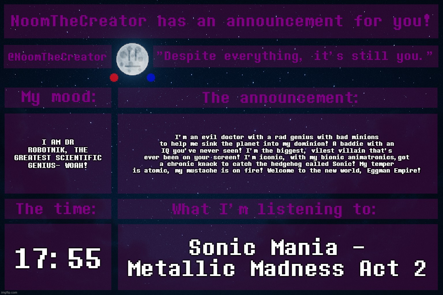 HEY EVERY ! | I AM DR ROBOTNIK, THE GREATEST SCIENTIFIC GENIUS- WOAH! I'm an evil doctor with a rad genius with bad minions to help me sink the planet into my dominion! A baddie with an IQ you've never seen! I'm the biggest, vilest villain that's ever been on your screen! I'm iconic, with my bionic animatronics,got a chronic knack to catch the hedgehog called Sonic! My temper is atomic, my mustache is on fire! Welcome to the new world, Eggman Empire! 17:55; Sonic Mania - Metallic Madness Act 2 | image tagged in noomthecreator announcement temp | made w/ Imgflip meme maker