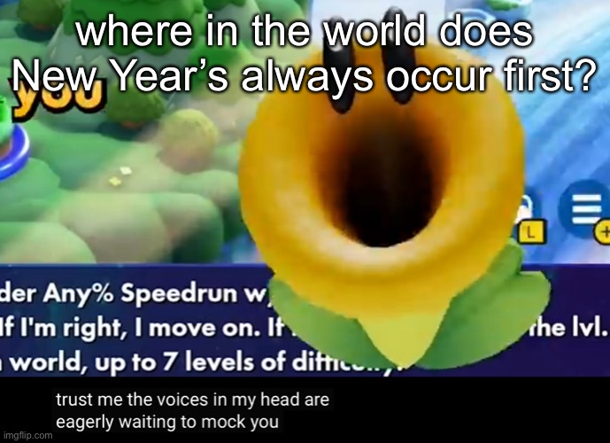 memechat me your answer | where in the world does New Year’s always occur first? | image tagged in trust me the voices in my head are eagerly waiting to mock you | made w/ Imgflip meme maker