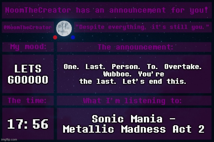*The final challenge stands. | LETS GOOOOO; One. Last. Person. To. Overtake.
Wubboc. You're the last. Let's end this. 17:56; Sonic Mania - Metallic Madness Act 2 | image tagged in noomthecreator announcement temp | made w/ Imgflip meme maker