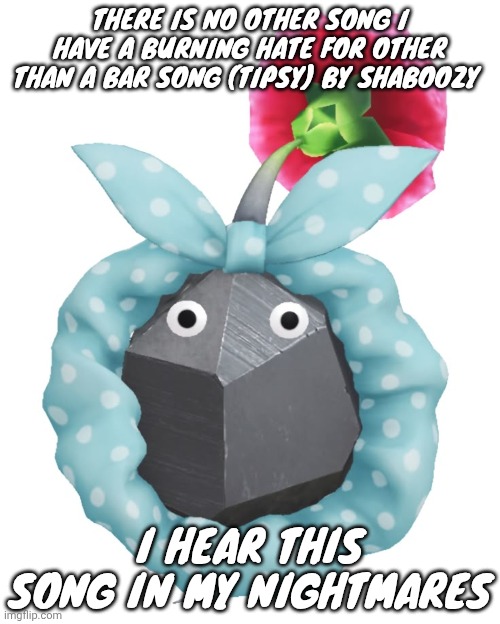 Scrunchie rock pikmin | THERE IS NO OTHER SONG I HAVE A BURNING HATE FOR OTHER THAN A BAR SONG (TIPSY) BY SHABOOZY; I HEAR THIS SONG IN MY NIGHTMARES | image tagged in scrunchie rock pikmin | made w/ Imgflip meme maker