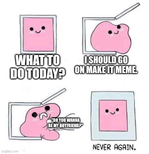 . | WHAT TO DO TODAY? I SHOULD GO ON MAKE IT MEME. "DO YOU WANNA BE MY BOYFRIEND?" | image tagged in never again | made w/ Imgflip meme maker